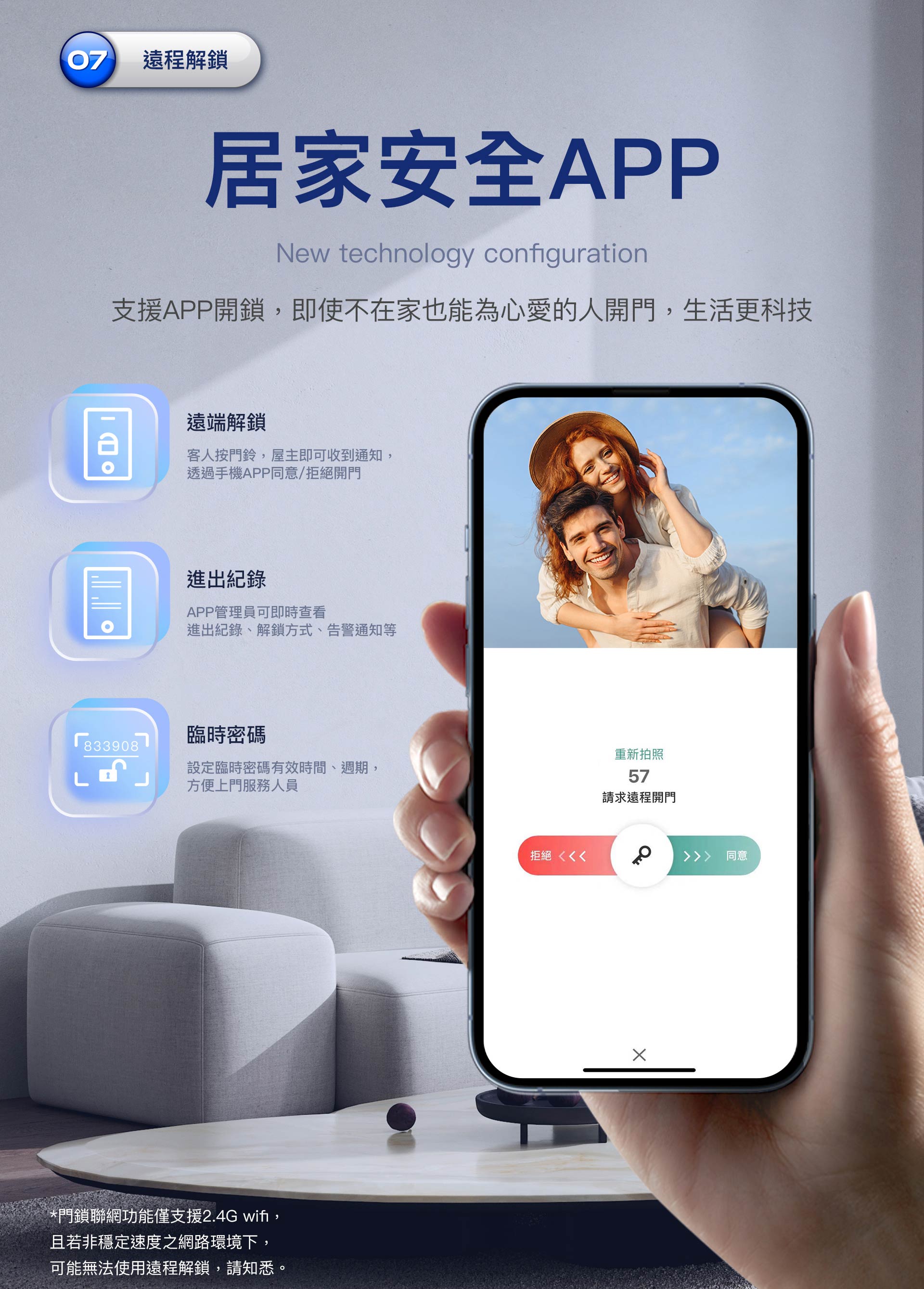 支援遠端APP解鎖 支援APP遠端解鎖功能,進出紀錄、臨時密碼均可透過手機app執行。目前聯網功能僅接受2.4G,若在網速不穩的環境下,可能無法使用遠端解鎖功能。