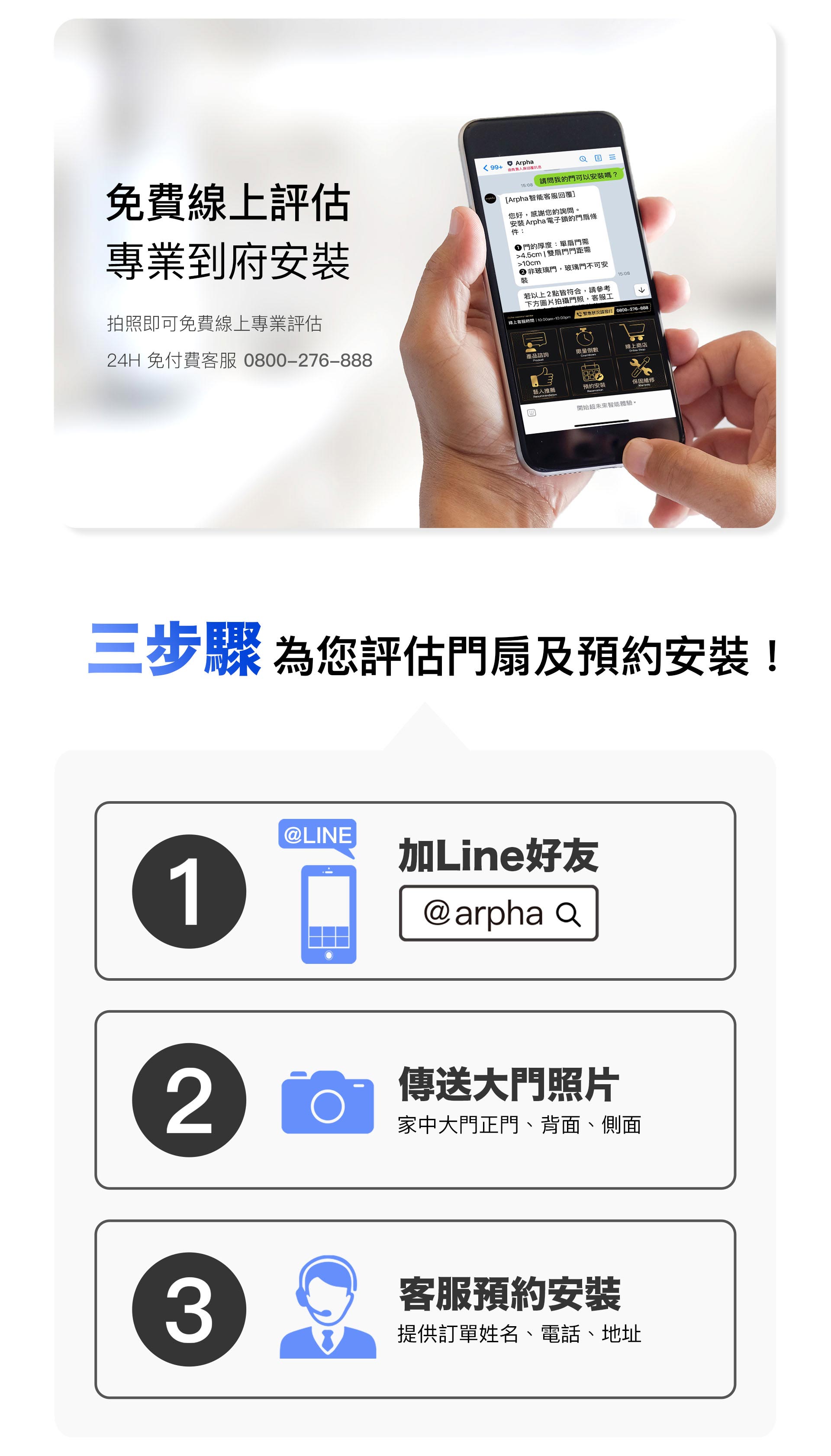arpha 提供完整的客戶服務 arpha可為您免費線上評估,並安排到府裝機。只需三步驟即可完成事前評估!步驟1.請加入arpha官方LINE(帳號:@arpha)、步驟2.傳送大門照片,包含正面、背面和側面、步驟3.客服收到您的資訊就會為您安排預約裝機